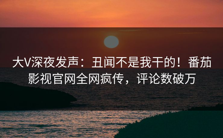 大V深夜发声：丑闻不是我干的！番茄影视官网全网疯传，评论数破万