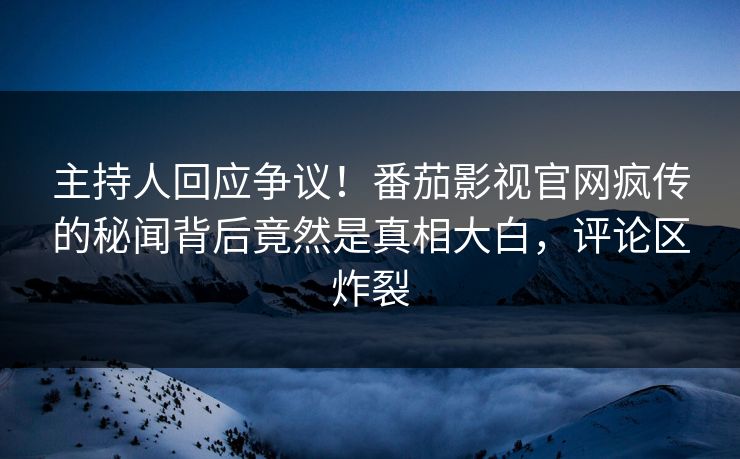主持人回应争议！番茄影视官网疯传的秘闻背后竟然是真相大白，评论区炸裂