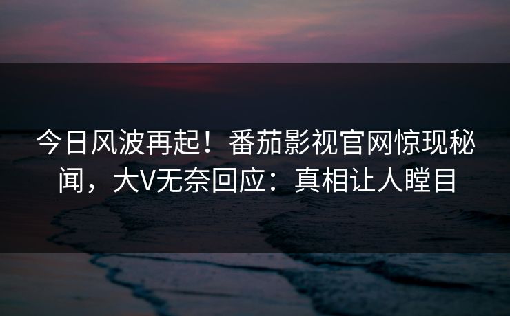今日风波再起！番茄影视官网惊现秘闻，大V无奈回应：真相让人瞠目