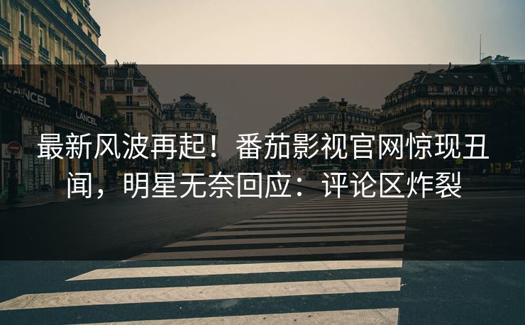 最新风波再起！番茄影视官网惊现丑闻，明星无奈回应：评论区炸裂