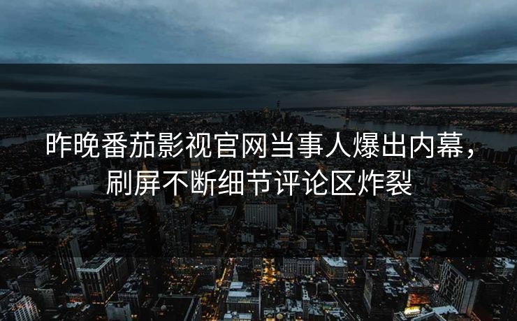 昨晚番茄影视官网当事人爆出内幕，刷屏不断细节评论区炸裂