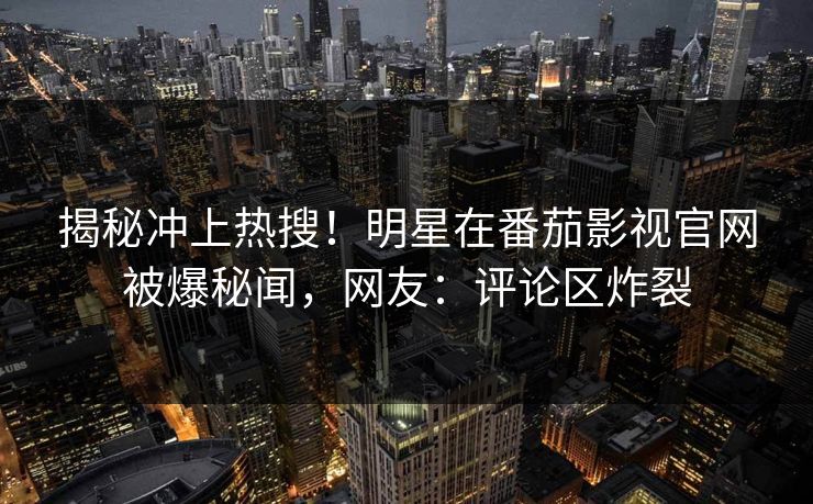 揭秘冲上热搜！明星在番茄影视官网被爆秘闻，网友：评论区炸裂