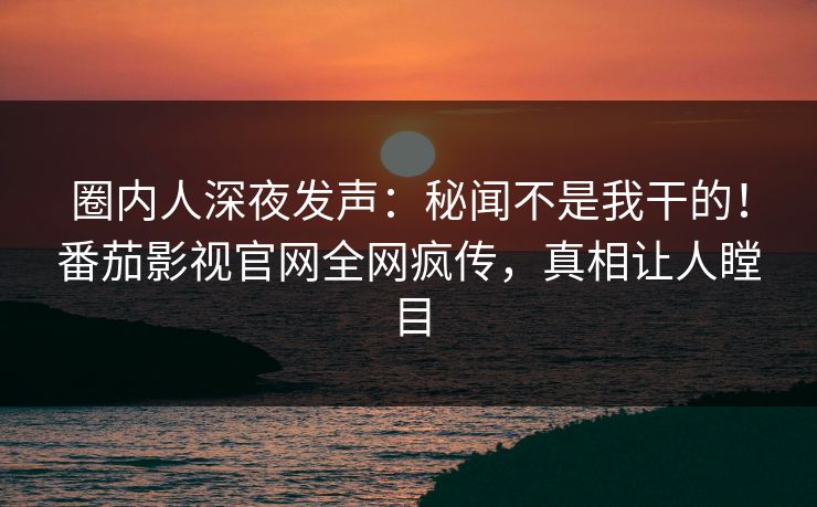 圈内人深夜发声：秘闻不是我干的！番茄影视官网全网疯传，真相让人瞠目