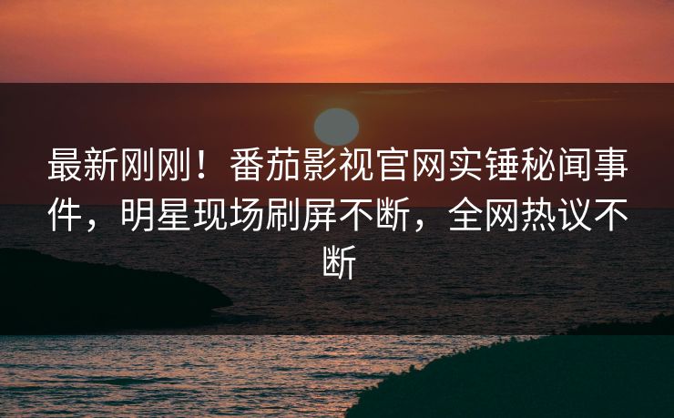 最新刚刚！番茄影视官网实锤秘闻事件，明星现场刷屏不断，全网热议不断