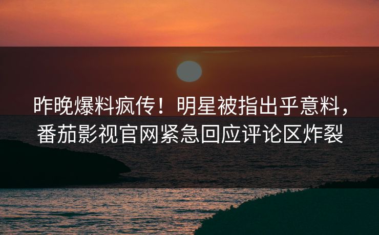 昨晚爆料疯传！明星被指出乎意料，番茄影视官网紧急回应评论区炸裂