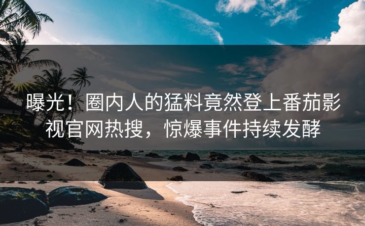 曝光！圈内人的猛料竟然登上番茄影视官网热搜，惊爆事件持续发酵