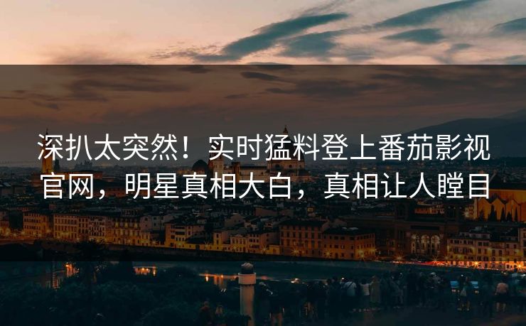 深扒太突然！实时猛料登上番茄影视官网，明星真相大白，真相让人瞠目