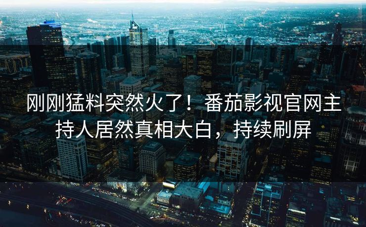 刚刚猛料突然火了！番茄影视官网主持人居然真相大白，持续刷屏