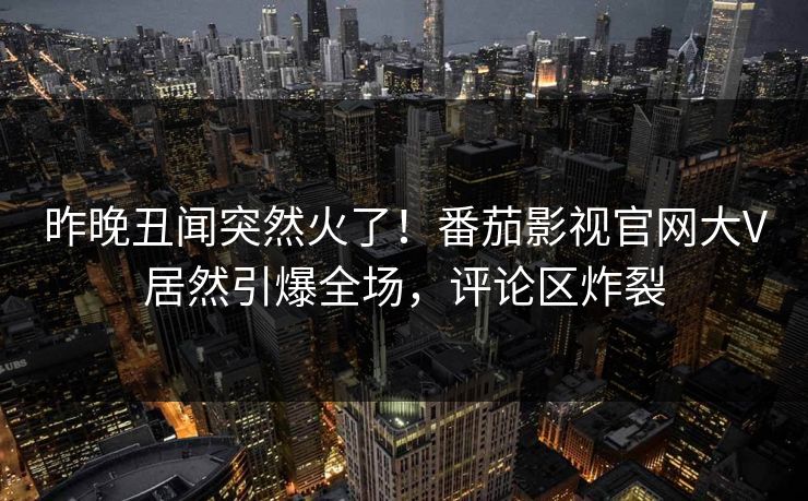 昨晚丑闻突然火了！番茄影视官网大V居然引爆全场，评论区炸裂