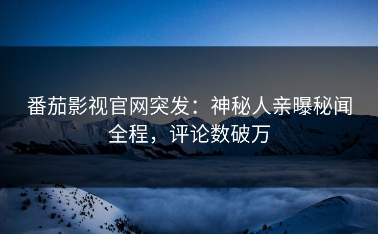 番茄影视官网突发：神秘人亲曝秘闻全程，评论数破万