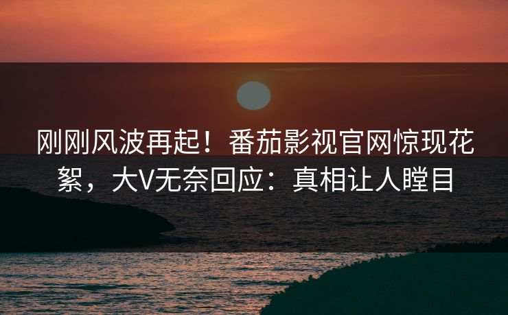 刚刚风波再起！番茄影视官网惊现花絮，大V无奈回应：真相让人瞠目