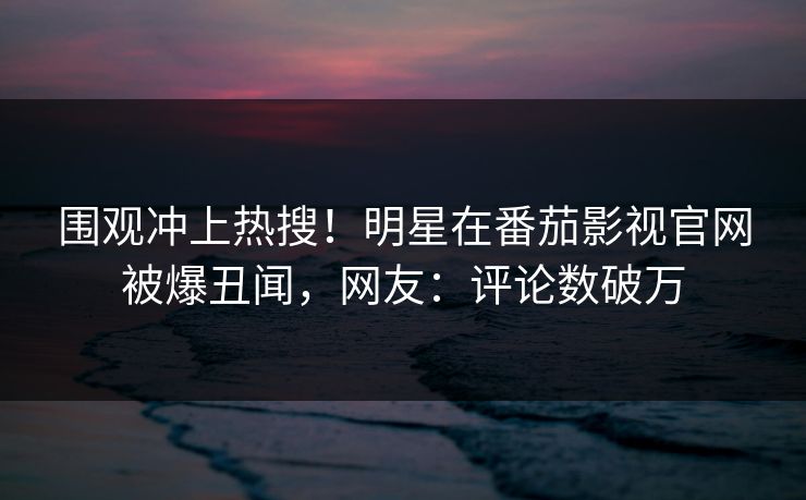围观冲上热搜！明星在番茄影视官网被爆丑闻，网友：评论数破万