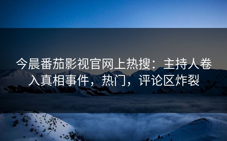 今晨番茄影视官网上热搜：主持人卷入真相事件，热门，评论区炸裂