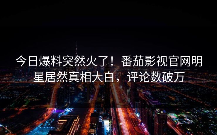 今日爆料突然火了！番茄影视官网明星居然真相大白，评论数破万