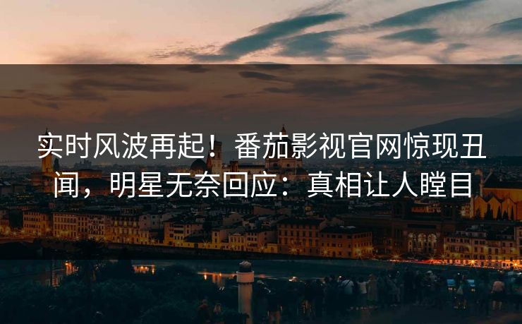 实时风波再起！番茄影视官网惊现丑闻，明星无奈回应：真相让人瞠目