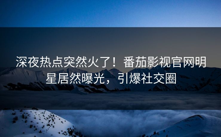 深夜热点突然火了！番茄影视官网明星居然曝光，引爆社交圈
