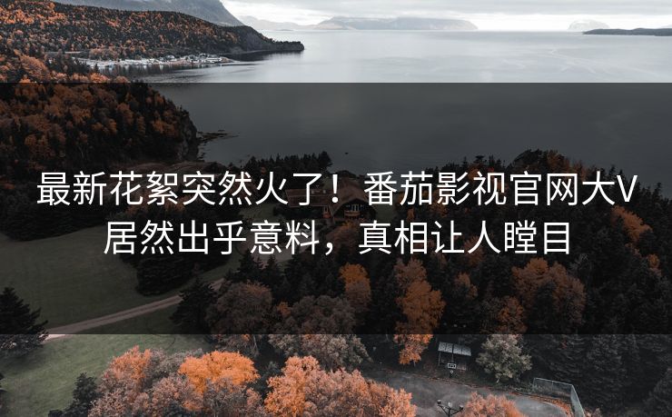 最新花絮突然火了！番茄影视官网大V居然出乎意料，真相让人瞠目