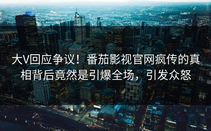 大V回应争议！番茄影视官网疯传的真相背后竟然是引爆全场，引发众怒