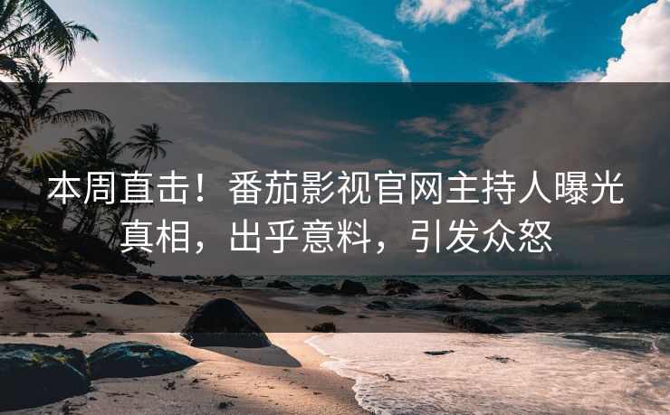 本周直击！番茄影视官网主持人曝光真相，出乎意料，引发众怒