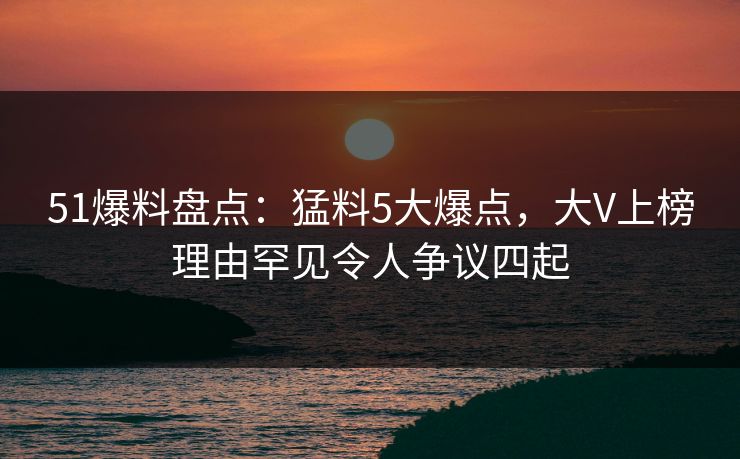 51爆料盘点：猛料5大爆点，大V上榜理由罕见令人争议四起