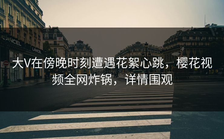 大V在傍晚时刻遭遇花絮心跳，樱花视频全网炸锅，详情围观