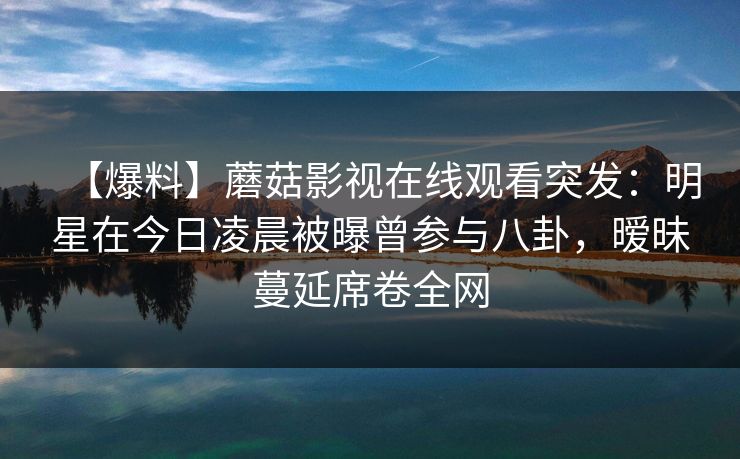 【爆料】蘑菇影视在线观看突发：明星在今日凌晨被曝曾参与八卦，暧昧蔓延席卷全网