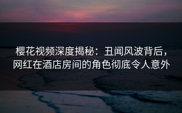 樱花视频深度揭秘：丑闻风波背后，网红在酒店房间的角色彻底令人意外