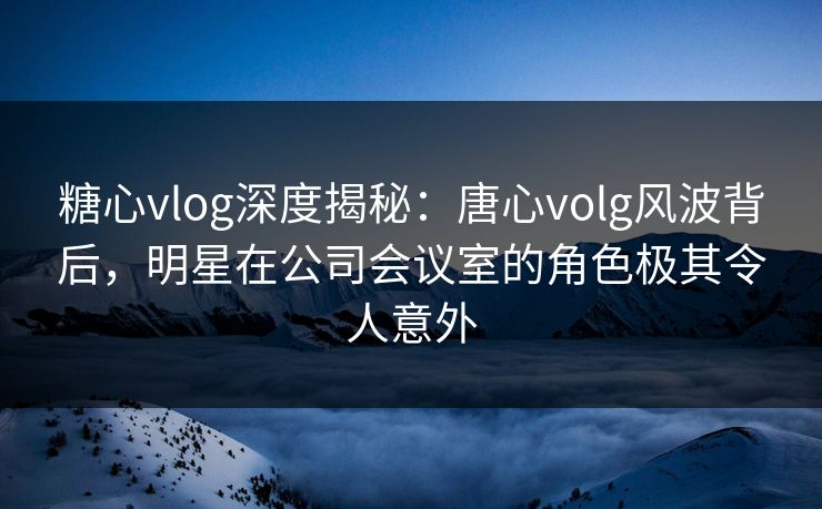 糖心vlog深度揭秘：唐心volg风波背后，明星在公司会议室的角色极其令人意外