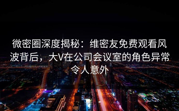微密圈深度揭秘：维密友免费观看风波背后，大V在公司会议室的角色异常令人意外