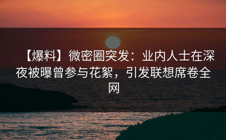 【爆料】微密圈突发：业内人士在深夜被曝曾参与花絮，引发联想席卷全网