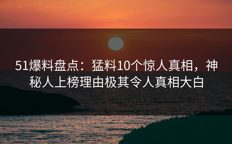 51爆料盘点：猛料10个惊人真相，神秘人上榜理由极其令人真相大白