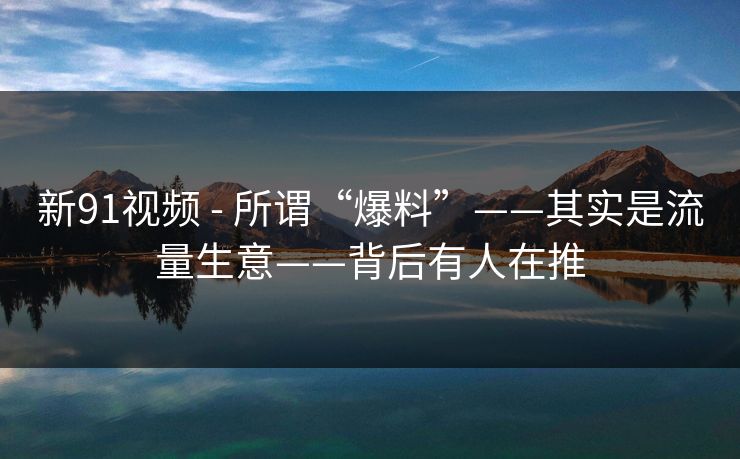 新91视频 - 所谓“爆料”——其实是流量生意——背后有人在推