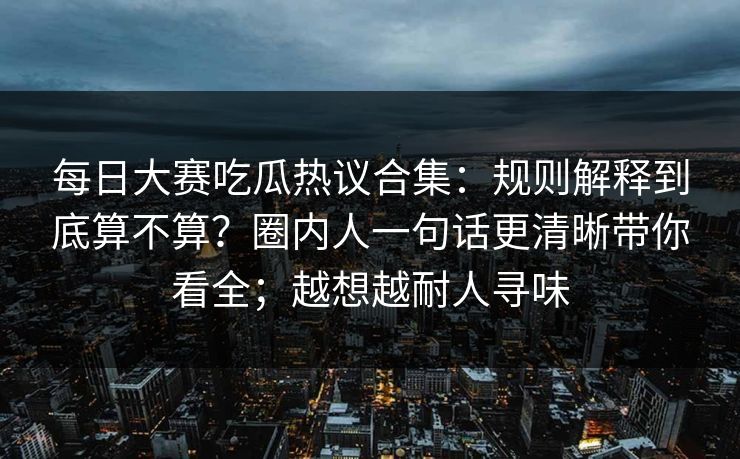 每日大赛吃瓜热议合集:规则解释到底算不算?圈内人一句话更清晰带你看全;越想越耐人寻味
