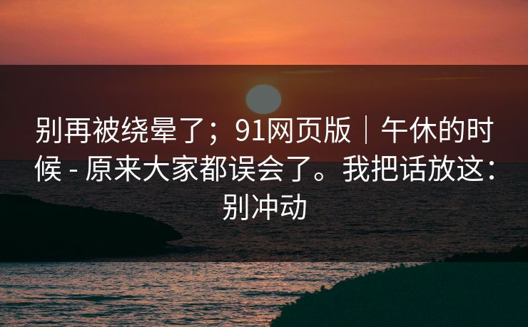 详细阅读:别再被绕晕了;91网页版|午休的时候 - 原来大家都误会了。我把话放这:别冲动 别再被绕晕了;91网页版|午休的时候 - 原来大家都误会了。我把话放这:别冲动