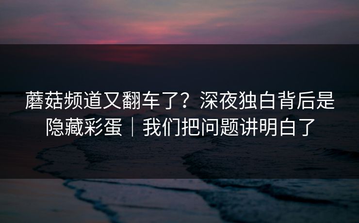 蘑菇频道又翻车了？深夜独白背后是隐藏彩蛋｜我们把问题讲明白了
