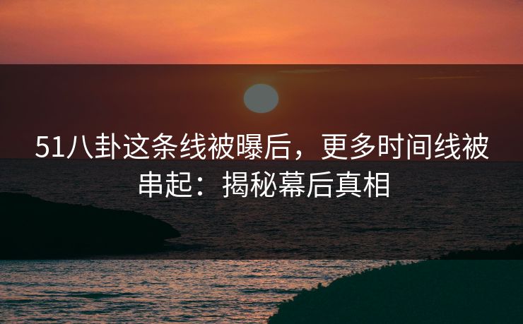 51八卦这条线被曝后,更多时间线被串起:揭秘幕后真相