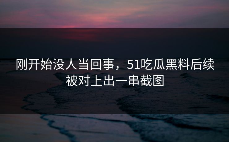 刚开始没人当回事，51吃瓜黑料后续被对上出一串截图