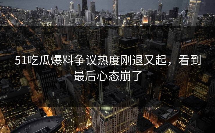 51吃瓜爆料争议热度刚退又起，看到最后心态崩了